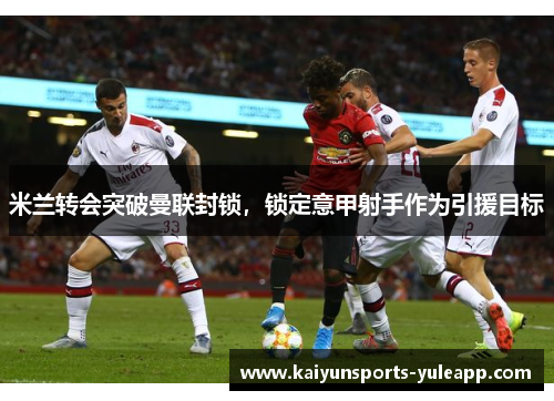 米兰转会突破曼联封锁，锁定意甲射手作为引援目标
