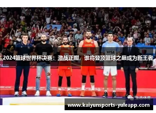 2024篮球世界杯决赛：激战正酣，谁将登顶篮球之巅成为新王者
