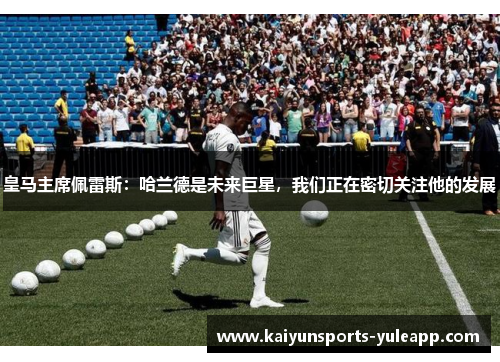 皇马主席佩雷斯：哈兰德是未来巨星，我们正在密切关注他的发展