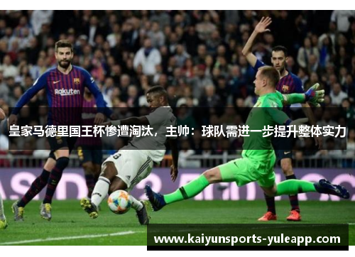 皇家马德里国王杯惨遭淘汰，主帅：球队需进一步提升整体实力