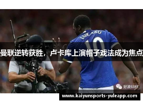 曼联逆转获胜，卢卡库上演帽子戏法成为焦点